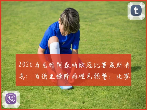 2026马竞对阿森纳欧冠比赛最新消息：马德里强降雨橙色预警，比赛是否推迟？球迷出行必看指南