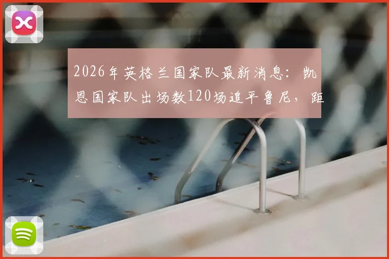 2026年英格兰国家队最新消息：凯恩国家队出场数120场追平鲁尼，距离成为队史第一人还有多远？