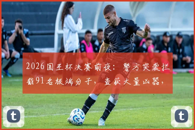 2026国王杯决赛前夜：警方突袭拦截91名极端分子，查获大量凶器，现场画面曝光