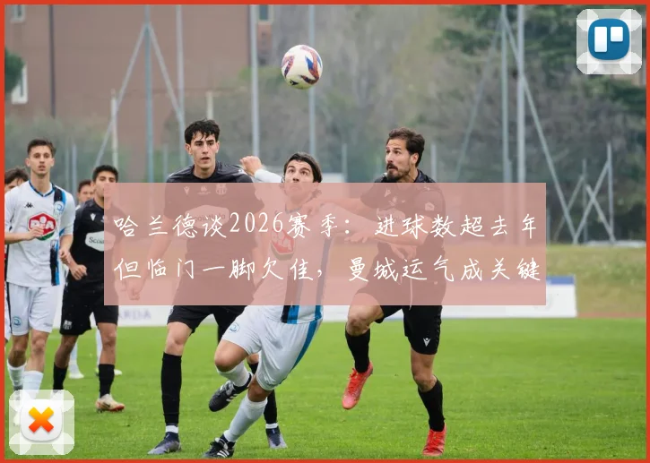 哈兰德谈2026赛季：进球数超去年但临门一脚欠佳，曼城运气成关键因素分析