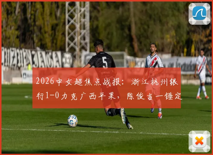 2026中女超焦点战报：浙江杭州银行1-0力克广西平果，陈俊吉一锤定音，积分榜形势生变