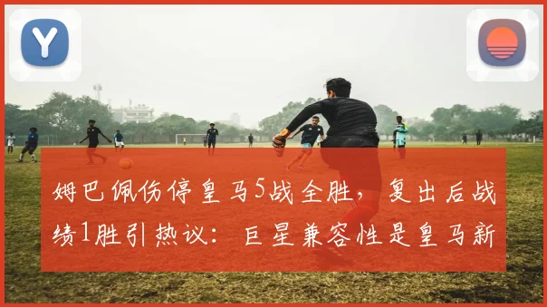 姆巴佩伤停皇马5战全胜,复出后战绩1胜引热议:巨星兼容性是皇马新课题