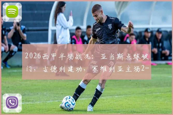 2026西甲半场战况:亚当斯点球破门,古德利建功,塞维利亚主场2-1领先马竞,战术复盘分析