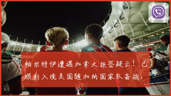 帕尔特伊遭遇加拿大拒签疑云!已顺利入境美国随加纳国家队备战,NBA球员签证问题引关注