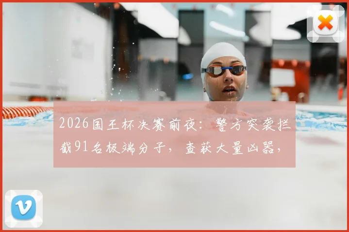 2026国王杯决赛前夜:警方突袭拦截91名极端分子,查获大量凶器,现场画面曝光
