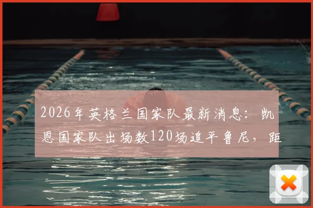 2026年英格兰国家队最新消息:凯恩国家队出场数120场追平鲁尼,距离成为队史第一人还有多远?