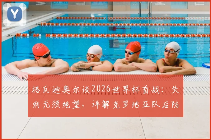 格瓦迪奥尔谈2026世界杯首战：失利无须绝望，详解克罗地亚队后防核心实力与团队心态