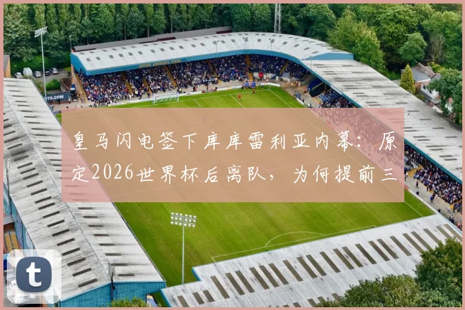 皇马闪电签下库库雷利亚内幕:原定2026世界杯后离队,为何提前三年转会?