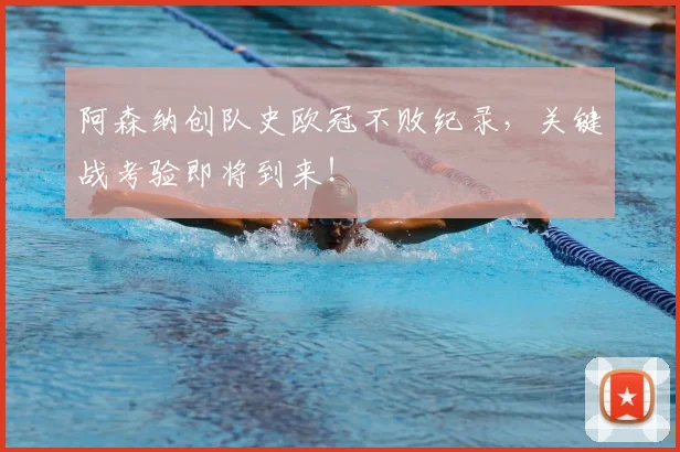 阿森纳创队史欧冠不败纪录，关键战考验即将到来！