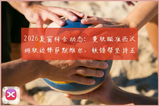 2026夏窗转会动态：曼联瞄准西汉姆联边锋萨默维尔，铁锤帮坚持五千万镑要价，值吗？