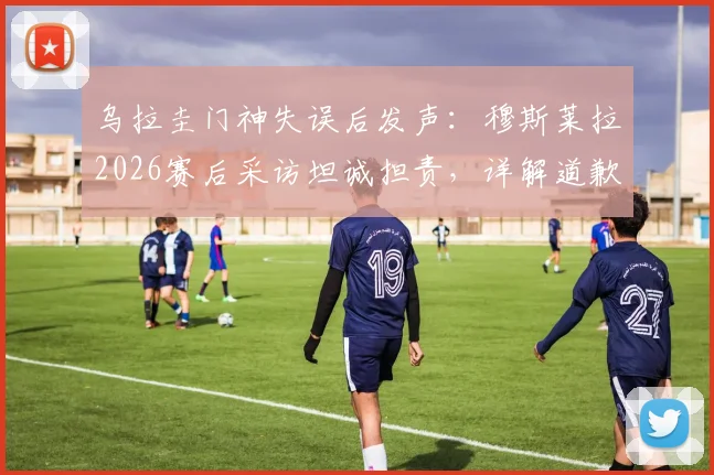 乌拉圭门神失误后发声：穆斯莱拉2026赛后采访坦诚担责，详解道歉内容与比赛回顾