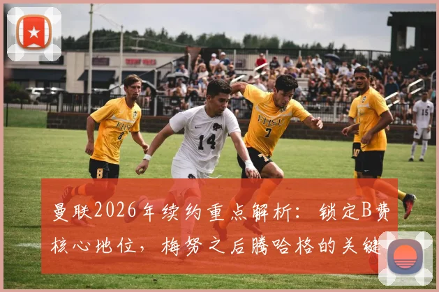 曼联2026年续约重点解析：锁定B费核心地位，梅努之后腾哈格的关键决策是什么？