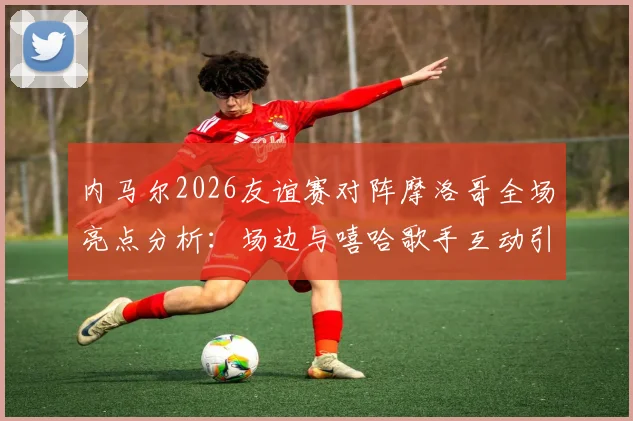 内马尔2026友谊赛对阵摩洛哥全场亮点分析：场边与嘻哈歌手互动引热议，场上积极指导队友战术引关注