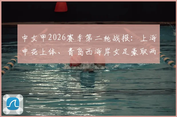 中女甲2026赛季第二轮战报:上海申花上体、青岛西海岸女足豪取两连胜,附最新积分榜与球队阵容深度解析