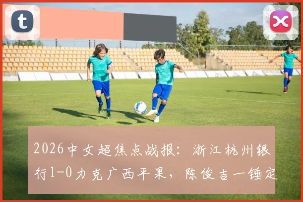 2026中女超焦点战报：浙江杭州银行1-0力克广西平果，陈俊吉一锤定音，积分榜形势生变