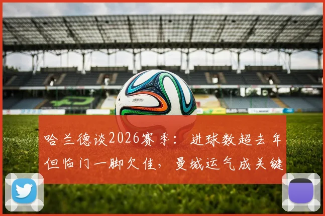 哈兰德谈2026赛季:进球数超去年但临门一脚欠佳,曼城运气成关键因素分析